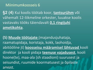 01/08/10
§2 (4) Kui koolis töötab koor, tantsurühm või
vähemalt 12-liikmeline orkester, luuakse koolis
vastavaks tööks täiendavalt 0,1 ringijuhi
ametikohta.
(5) Muude töötajate (majandusjuhataja,
raamatupidaja, koristaja, kokk, laohoidja,
abitööline jt) koosseisu määramisel lähtuvad kooli
direktor ja kooli pidaja teenuse vajadusest, kooli
hoone(te), maa-ala (sh staadioni) suurusest ja
seisundist, ruumide koormatusest ja õpilaste
arvust.
Miinimumkoosseis 6
 
