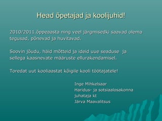 Head õpetajad ja koolijuhid!Head õpetajad ja koolijuhid!
2010/2011.õppeaasta ning veel järgmisedki saavad olema2010/2011.õppeaasta ning veel järgmisedki saavad olema
tegusad, põnevad ja huvitavad.tegusad, põnevad ja huvitavad.
Soovin jõudu, häid mõtteid ja ideid uue seaduse jaSoovin jõudu, häid mõtteid ja ideid uue seaduse ja
sellega kaasnevate määruste ellurakendamisel.sellega kaasnevate määruste ellurakendamisel.
Toredat uut kooliaastat kõigile kooli töötajatele!Toredat uut kooliaastat kõigile kooli töötajatele!
Inge MihkelsaarInge Mihkelsaar
Haridus- ja sotsiaalosakonnaHaridus- ja sotsiaalosakonna
juhataja ktjuhataja kt
Järva MaavalitsusJärva Maavalitsus
 