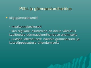 Põhi- ja gümnaasiumiharidusPõhi- ja gümnaasiumiharidus
 RiigigümnaasiumidRiigigümnaasiumid
- maakonnakeskused- maakonnakeskused
- kus riigikooli asutamine on ainus võimalus- kus riigikooli asutamine on ainus võimalus
kvaliteetse gümnaasiumihariduse andmisekskvaliteetse gümnaasiumihariduse andmiseks
- uudsed lahendused: näiteks gümnaasiumi ja- uudsed lahendused: näiteks gümnaasiumi ja
kutseõppeasutuse ühendamisekskutseõppeasutuse ühendamiseks
 