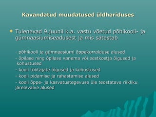 Kavandatud muudatused üldharidusesKavandatud muudatused üldhariduses
 Tulenevad 9.juunil k.a. vastu võetud põhikooli- jaTulenevad 9.juunil k.a. vastu võetud põhikooli- ja
gümnaasiumiseadusest ja mis sätestabgümnaasiumiseadusest ja mis sätestab
- põhikooli ja gümnaasiumi õppekorralduse alused- põhikooli ja gümnaasiumi õppekorralduse alused
- õpilase ning õpilase vanema või eestkostja õigused ja- õpilase ning õpilase vanema või eestkostja õigused ja
kohustusedkohustused
- kooli töötajate õigused ja kohustused- kooli töötajate õigused ja kohustused
- kooli pidamise ja rahastamise alused- kooli pidamise ja rahastamise alused
- kooli õppe- ja kasvatustegevuse üle teostatava riikliku- kooli õppe- ja kasvatustegevuse üle teostatava riikliku
järelevalve alusedjärelevalve alused
 
