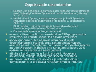 Õppekavade rakendamine
– Seoses uue põhikooli ja gümnaasiumi seaduse vastuvõtmisega
peab Vabariigi Valitsus õppekavad uuesti kinnitama (tähtaeg
31.12.2010)
– Koolid viivad õppe- ja kasvatustegevuse ja kooli õppekava
RÕKidega kooskõlla etapiviisiliselt hiljemalt 1. septembriks
2013. a.
– 2010. aastal – aineraamatute ja teiste abimaterjalide
koostamine ja tõlkimine (põhikooli osas)
– Õppekavade rakendamisega seonduvalt:
 esma- ja täiendkoolituses kasutatakse ESF-programmide
ressursse, ka koolide kasutuses olevaid ressursse;
 õppekirjanduse puhul nähakse üleminekut uuele
õppekirjandusele osaliselt enne rakendumistähtaegu,
osaliselt pärast. Töörühmad on hinnanud erinevates ainetes
muutmisvajadust. Nähakse ette rahastamise kasvu 20%
õpilase kohta aastas viie aasta jooksul
 füüsilise keskkonna osas konkretiseerib õppekava
nõudmised, millega koolipidajad saavad arvestada
 muutused valikkursuste nõuetes ja rühmatundides
gümnaasiumis ei too kaasa rahastamismudeli muutust.
 