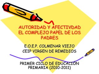 AUTORIDAD Y AFECTIVDAD 
EL COMPLEJO PAPEL DE LOS 
PADRES 
E.O.E.P. COLMENAR VIEJO 
CEIP VIRGEN DE REMEDIOS 
PRIMER CICLO DE EDUCACIÓN 
PRIMARIA (2010-2011) 
 