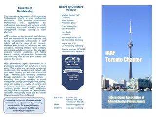 Benefits of                                 Board of Directors
               Membership                                       2010/11
                                                               Marilyn Barton, CAP
The International Association of Administrative
                                                               President
Professionals (IAAP) is your professional
association.   IAAP provides Administrative                    Josie Roman
Professionals     with     opportunities    for                President-Elect
professional development and personal growth
                                                               Fran Willoughby
– everything from public speaking to project
                                                               Vice President
management, strategic planning to event
planning.                                                      Lori Smith
                                                               Treasurer
IAAP members are well prepared, well informed,
front line ambassadors for their employers, and                Kathleen Fricker, CAP
having knowledgeable professionals on staff                    Co-Recording Secretary
reflects well on the image of any company.                     Joyce Vaz, CPS
Members learn to work in partnership with their                Co-Recording Secretary
executives, becoming effective team members
who are able and willing to step up. Our education             Sherrie Machan, CPS/CAP

                                                                                          IAAP
programs promote excellence and lifelong                       Corresponding Secretary
learning, providing Administrative Professionals
with tools they need to fulfill their potential and
advance their careers.

Most professionals agree, membership in a
                                                                                          Toronto Chapter
professional association can benefit you in many
ways. This is where you can pursue professional
development, skills upgrading and network with
your peers, providing you with that all important
edge.     Members gain leadership experience
through participation in chapter activities –
everything from public speaking to project
management, strategic planning to event planning;
along with access to a variety of personal and
professional development resources. Chapter
members receive several IAAP publications
including Office Pro magazine, the Ontario Division
newsletter Professionally Yours and the Toronto
Chapter newsletter Toronto Network.
                                                      ADDRESS:     P.O. Box 962           International Association of
                                                                   Adelaide Post Office
 Enhancing the success of career‐minded 
administrative professionals by providing 
                                                                   Toronto, ON M5C 2K3    Administrative Professionals
    opportunities for growth through                  EMAIL:       iaaptoronto@yahoo.ca
   education, community building and                  WEBSITE:     www.iaap-toronto.org
        leadership development 
 
