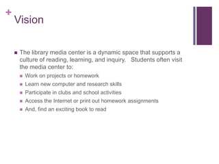 +
    Vision

       The library media center is a dynamic space that supports a
        culture of reading, learning, and inquiry. Students often visit
        the media center to:
           Work on projects or homework
           Learn new computer and research skills
           Participate in clubs and school activities
           Access the Internet or print out homework assignments
           And, find an exciting book to read
 