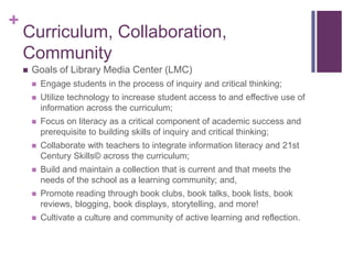 +
    Curriculum, Collaboration,
    Community
       Goals of Library Media Center (LMC)
           Engage students in the process of inquiry and critical thinking;
           Utilize technology to increase student access to and effective use of
            information across the curriculum;
           Focus on literacy as a critical component of academic success and
            prerequisite to building skills of inquiry and critical thinking;
           Collaborate with teachers to integrate information literacy and 21st
            Century Skills© across the curriculum;
           Build and maintain a collection that is current and that meets the
            needs of the school as a learning community; and,
           Promote reading through book clubs, book talks, book lists, book
            reviews, blogging, book displays, storytelling, and more!
           Cultivate a culture and community of active learning and reflection.
 