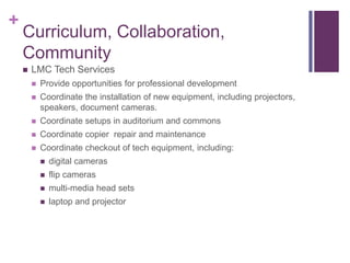 +
    Curriculum, Collaboration,
    Community
       LMC Tech Services
           Provide opportunities for professional development
           Coordinate the installation of new equipment, including projectors,
            speakers, document cameras.
           Coordinate setups in auditorium and commons
           Coordinate copier repair and maintenance
           Coordinate checkout of tech equipment, including:
               digital cameras
               flip cameras
               multi-media head sets
               laptop and projector
 