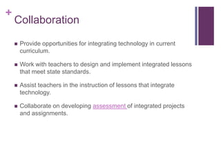 +
    Collaboration

       Provide opportunities for integrating technology in current
        curriculum.

       Work with teachers to design and implement integrated lessons
        that meet state standards.

       Assist teachers in the instruction of lessons that integrate
        technology.

       Collaborate on developing assessment of integrated projects
        and assignments.
 