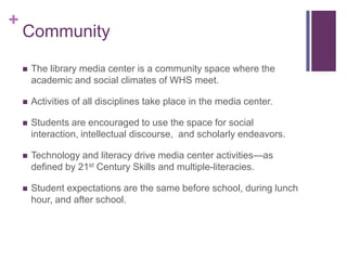 +
    Community

       The library media center is a community space where the
        academic and social climates of WHS meet.

       Activities of all disciplines take place in the media center.

       Students are encouraged to use the space for social
        interaction, intellectual discourse, and scholarly endeavors.

       Technology and literacy drive media center activities—as
        defined by 21st Century Skills and multiple-literacies.

       Student expectations are the same before school, during lunch
        hour, and after school.
 