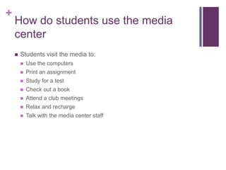 +
    How do students use the media
    center
       Students visit the media to:
           Use the computers
           Print an assignment
           Study for a test
           Check out a book
           Attend a club meetings
           Relax and recharge
           Talk with the media center staff
 