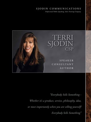 S J O D I N C O M M U N I C AT I O N S
                    Professional Public Speaking, Sales Training Company




                         TERRI
                       SJODIN
                                                 CSP

                                         SPEAKER
                             C O N S U LTA N T
                                         AUTHOR




                          “Everybody Sells Something -

     Whether it’s a product, service, philosophy, idea,

    or most importantly when you are selling yourself!

                             Everybody Sells Something”

1
 