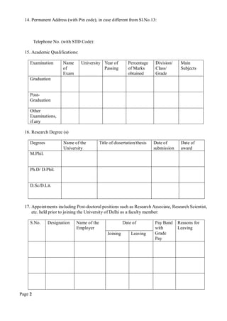 Page 2
14. Permanent Address (with Pin code), in case different from Sl.No.13:
Telephone No. (with STD Code):
15. Academic Qualifications:
Examination Name
of
Exam
University Year of
Passing
Percentage
of Marks
obtained
Division/
Class/
Grade
Main
Subjects
Graduation
Post-
Graduation
Other
Examinations,
if any
16. Research Degree (s)
Degrees Name of the
University
Title of dissertation/thesis Date of
submission
Date of
award
M.Phil.
Ph.D/ D.Phil.
D.Sc/D.Lit.
17. Appointments including Post-doctoral positions such as Research Associate, Research Scientist,
etc. held prior to joining the University of Delhi as a faculty member:
S.No. Designation Name of the
Employer
Date of Pay Band
with
Grade
Pay
Reasons for
Leaving
Joining Leaving
 