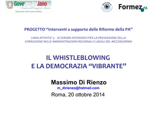 PROGETTO “Interventi a supporto delle Riforme della PA” 
LINEA ATTIVITA’ 3 - ULTERIORI INTERVENTI PER LA PREVENZIONE DELLA 
CORRUZIONE NELLE AMMINISTRAZIONI REGIONALI E LOCALI DEL MEZZOGIORNO 
IL WHISTLEBLOWING 
E LA DEMOCRAZIA “VIBRANTE” 
Massimo Di Rienzo 
m_dirienzo@hotmail.com 
Roma, 20 ottobre 2014 
 