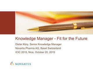 Dieter Küry, Senior Knowledge Manager
Novartis Pharma AG, Basel Switzerland
ICIC 2015, Nice, October 20, 2015
Knowledge Manager - Fit for the Future
 
