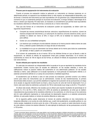 64 (Segunda Sección) DIARIO OFICIAL Jueves 20 de octubre de 2016
Proceso para la equiparación de instrumentos de evaluación
Cuando el proceso de evaluación implica la aplicación un instrumento en diversas ocasiones en un
determinado periodo, en especial si sus resultados tienen un alto impacto, es indispensable el desarrollo y uso
de formas o versiones del instrumento que sean equivalentes a fin de garantizar que, independientemente del
momento en que un sustentante participe en el proceso de evaluación, no tenga ventajas o desventajas de la
forma o versión que responda. Por esta razón, es necesario un procedimiento que permita hacer equivalentes
los resultados obtenidos en diferentes formas o versiones de un mismo instrumento.
Para que dos formas de un instrumento de evaluación puedan ser equiparadas, se deben cubrir los
siguientes requerimientos:
● Compartir las mismas características técnicas: estructura, especificaciones de reactivos, número de
reactivos (longitud del instrumento) y un subconjunto de reactivos comunes (reactivos ancla), que en
cantidad no deberá ser menor al 30% ni mayor al 50% de la totalidad de reactivos efectivos
para calificar.
● Contar con una confiabilidad semejante.
● Los reactivos que constituyen el ancla deberán ubicarse en la misma posición relativa dentro de cada
forma, y deberán quedar distribuidos a lo largo de todo el instrumento.
● La modalidad en la que se administren las formas deberá ser la misma para todos los sustentantes
(por ejemplo, en lápiz y papel o en computadora).
Si el número de sustentantes es de al menos 100 en las distintas formas en que se llevará a cabo la
equiparación, se utilizará el método de equiparación lineal para puntajes observados. Si el número de
sustentantes es menor de 100 en alguna de las formas, se utilizará el método de equiparación de identidad
(ver anexo técnico).
Escala utilizada para reportar los resultados
En cada plan de evaluación es indispensable definir la escala en la que se reportarán los resultados de los
sustentantes. Existen muchos tipos de escalas de calificación; en las escalas referidas a norma, las
calificaciones indican la posición relativa del sustentante en una determinada población. En las escalas
referidas a criterio, cada calificación en la escala representa un nivel particular de desempeño referido a un
estándar previamente definido en un campo de conocimiento o habilidad específicos.
El escalamiento que se llevará a cabo en este proceso de evaluación, permitirá construir una métrica
común para todos los instrumentos que se administrarán. Consta de dos transformaciones, la primera
denominada doble arcoseno, que permite estabilizar la magnitud de la precisión de las puntuaciones a lo largo
de la escala; la segunda transformación es lineal y ubica el punto de corte del nivel de desempeño II en un
mismo valor para todos los exámenes: puntuación de 100 en esta escala (cuyo rango va de 60 a 170 puntos4
).
Al utilizar esta escala, diferente a las escalas que se utilizan para reportar resultados de aprendizaje en el
aula (de 5 a 10 o de 0% a 100%, donde el 6 o 60% de aciertos es aprobatorio), se evita que se realicen
interpretaciones equivocadas de los resultados obtenidos en los exámenes, en virtud de que en los exámenes
del SPD cada calificación representa un nivel particular de desempeño respecto a un estándar previamente
definido, el cual puede implicar un número de aciertos diferente en cada caso.
En la siguiente gráfica puede observarse el número de aciertos obtenidos en dos instrumentos de
longitudes diferentes y con puntos de corte distintos que, a partir del escalamiento, es posible graficar en una
misma escala, trasladando el primer punto de corte a 100 puntos, aun cuando en cada instrumento el punto
de corte refiera a número de aciertos diferente. En este ejemplo la distribución de las puntuaciones va de 65
a 125 puntos.
4
Pueden encontrarse ligeras variaciones en este rango debido a que la escala es aplicable a múltiples instrumentos con características muy
diversas, tales como las longitudes, los tipos de instrumentos y su nivel de precisión, diferencias entre los puntos de corte que atienden a las
particularidades de los contenidos que se evalúan, entre otras; por otra parte, para realizar el escalamiento, el sustentante debe, al menos,
haber alcanzado un acierto en el examen; en caso contrario, se reportará como cero y obtendrá N I. Para mayores detalles sobre los
procesos que se llevan a cabo para el escalamiento de las puntuaciones, consultar el anexo.
 