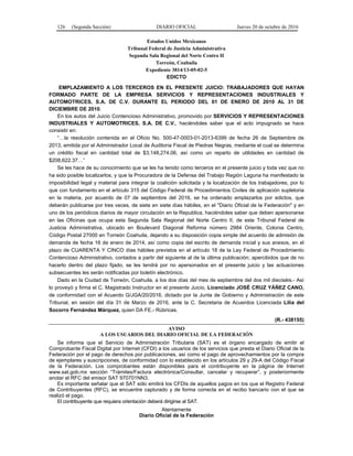 126 (Segunda Sección) DIARIO OFICIAL Jueves 20 de octubre de 2016
Estados Unidos Mexicanos
Tribunal Federal de Justicia Administrativa
Segunda Sala Regional del Norte Centro II
Torreón, Coahuila
Expediente 3814/13-05-02-5
EDICTO
EMPLAZAMIENTO A LOS TERCEROS EN EL PRESENTE JUICIO: TRABAJADORES QUE HAYAN
FORMADO PARTE DE LA EMPRESA SERVICIOS Y REPRESENTACIONES INDUSTRIALES Y
AUTOMOTRICES, S.A. DE C.V. DURANTE EL PERIODO DEL 01 DE ENERO DE 2010 AL 31 DE
DICIEMBRE DE 2010.
En los autos del Juicio Contencioso Administrativo, promovido por SERVICIOS Y REPRESENTACIONES
INDUSTRIALES Y AUTOMOTRICES, S.A. DE C.V., haciéndoles saber que el acto impugnado se hace
consistir en:
“…la resolución contenida en el Oficio No. 500-47-0003-01-2013-6399 de fecha 26 de Septiembre de
2013, emitida por el Administrador Local de Auditoria Fiscal de Piedras Negras, mediante el cual se determina
un crédito fiscal en cantidad total de $3,148,274.06, así como un reparto de utilidades en cantidad de
$208,622.37…”
Se les hace de su conocimiento que se les ha tenido como terceros en el presente juicio y toda vez que no
ha sido posible localizarlos, y que la Procuradora de la Defensa del Trabajo Región Laguna ha manifestado la
imposibilidad legal y material para integrar la coalición solicitada y la localización de los trabajadores, por lo
que con fundamento en el artículo 315 del Código Federal de Procedimientos Civiles de aplicación supletoria
en la materia, por acuerdo de 07 de septiembre del 2016, se ha ordenado emplazarlos por edictos, que
deberán publicarse por tres veces, de siete en siete días hábiles, en el "Diario Oficial de la Federación" y en
uno de los periódicos diarios de mayor circulación en la Republica, haciéndoles saber que deben apersonarse
en las Oficinas que ocupa esta Segunda Sala Regional del Norte Centro II, de este Tribunal Federal de
Justicia Administrativa, ubicado en Boulevard Diagonal Reforma número 2984 Oriente, Colonia Centro,
Código Postal 27000 en Torreón Coahuila, dejando a su disposición copia simple del acuerdo de admisión de
demanda de fecha 16 de enero de 2014, así como copia del escrito de demanda inicial y sus anexos, en el
plazo de CUARENTA Y CINCO días hábiles previstos en el artículo 18 de la Ley Federal de Procedimiento
Contencioso Administrativo, contados a partir del siguiente al de la última publicación; apercibidos que de no
hacerlo dentro del plazo fijado, se les tendrá por no apersonados en el presente juicio y las actuaciones
subsecuentes les serán notificadas por boletín electrónico.
Dado en la Ciudad de Torreón, Coahuila, a los dos días del mes de septiembre del dos mil dieciséis.- Así
lo proveyó y firma el C. Magistrado Instructor en el presente Juicio, Licenciado JOSÉ CRUZ YÁÑEZ CANO,
de conformidad con el Acuerdo G/JGA/20/2016, dictado por la Junta de Gobierno y Administración de este
Tribunal, en sesión del día 31 de Marzo de 2016, ante la C. Secretaria de Acuerdos Licenciada Lilia del
Socorro Fernández Márquez, quien DA FE.- Rúbricas.
(R.- 438155)
AVISO
A LOS USUARIOS DEL DIARIO OFICIAL DE LA FEDERACIÓN
Se informa que el Servicio de Administración Tributaria (SAT) es el órgano encargado de emitir el
Comprobante Fiscal Digital por Internet (CFDI) a los usuarios de los servicios que presta el Diario Oficial de la
Federación por el pago de derechos por publicaciones, así como el pago de aprovechamientos por la compra
de ejemplares y suscripciones, de conformidad con lo establecido en los artículos 29 y 29-A del Código Fiscal
de la Federación. Los comprobantes están disponibles para el contribuyente en la página de Internet
www.sat.gob.mx sección “Trámites/Factura electrónica/Consultar, cancelar y recuperar”, y posteriormente
anotar el RFC del emisor SAT 970701NN3.
Es importante señalar que el SAT sólo emitirá los CFDIs de aquellos pagos en los que el Registro Federal
de Contribuyentes (RFC), se encuentre capturado y de forma correcta en el recibo bancario con el que se
realizó el pago.
El contribuyente que requiera orientación deberá dirigirse al SAT.
Atentamente
Diario Oficial de la Federación
 