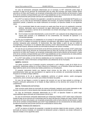 Jueves 20 de octubre de 2016 DIARIO OFICIAL (Primera Sección) 47
En caso de terminación anticipada determinada por el municipio, la SCT solamente podrá exigir al
municipio el pago de los servicios de conectividad para los sitios del municipio que hayan recibido dichos
servicios en el marco del Proyecto, por el periodo comprendido entre la fecha efectiva de terminación y hasta
el fin de los contratos correspondientes que la SCT haya establecido con los concesionarios de redes públicas
de telecomunicaciones para proveer servicios de conectividad en dichos sitios.
4. La SCT se reserva el derecho de suspender o cancelar los servicios de conectividad del Proyecto a un
municipio, y en su caso dar por terminada la adhesión del municipio, de manera inmediata, sin necesidad de
declaración judicial, y bastando una simple notificación al municipio y al Ejecutivo Estatal, en los siguientes
casos:
a) Si la conectividad objeto de este convenio es usada para fines de lucro y/o explotación comercial,
políticos, electorales, para la promoción de algún determinado partido político o candidato, o se
condicione el acceso y servicio de la conectividad a la emisión del sufragio a favor de algún partido
político o candidato, o
b) Si el municipio incumple reiteradamente, a juicio de la SCT, con cualquiera de las obligaciones que le
impone este convenio, o lo establecido en los Lineamientos, los manuales de operación o la
normatividad aplicable.
En caso de incumplimiento a lo establecido en el numeral 21 del apartado C de la cláusula tercera, una
vez que la SCT le notifique al municipio de cualquier incumplimiento, éste deberá realizar inmediatamente las
acciones necesarias para subsanarlo. Si transcurridos diez días hábiles a partir de que se notificó el
incumplimiento, el municipio no ha realizado tales acciones, la SCT desconectará los sitios del municipio de
las redes del Proyecto, dándose también por terminada la adhesión de manera inmediata.
En caso de que se produzca la terminación en los términos previstos por este numeral, la SCT podrá exigir
al municipio el pago de los servicios de conectividad para los sitios del municipio que hayan recibido dichos
servicios en el marco del Proyecto, por el periodo comprendido entre la fecha efectiva de terminación y hasta
el fin de los contratos correspondientes que la SCT haya establecido con los concesionarios de redes públicas
de telecomunicaciones para proveer servicios de conectividad en dichos sitios.
5. La SCT hará pública, en los términos establecidos por los Lineamientos y los manuales de operación
que correspondan, toda la información correspondiente a las adhesiones de los municipios.
QUINTA. VIGENCIA
Las partes acuerdan que el presente convenio comenzará a surtir efectos a partir de la fecha de su
suscripción, debiéndose publicar en el Diario Oficial de la Federación y en el Periódico Oficial del Estado de
Baja California dentro de los treinta días hábiles posteriores a su formalización.
El presente instrumento tendrá una vigencia inicial mínima de dos años, la cual se extenderá
automáticamente hasta que sea equivalente a la vigencia de los contratos de conectividad derivados del
Proyecto en el Estado de Baja California.
Posteriormente al fin de la vigencia establecida conforme al párrafo anterior, podrá prorrogarse
nuevamente, previo convenio por escrito que al efecto formalicen las partes.
En caso de que llegare a concluir la vigencia del convenio sin que se haya pactado su prórroga, el
Proyecto continuará operaciones en el Estado de Baja California en los términos del numeral 5.2 de los
Lineamientos.
SEXTA. TERMINACIÓN ANTICIPADA
Este convenio podrá darse por terminado de manera anticipada, bastando que la parte interesada en ello
dé aviso a la otra por lo menos sesenta días naturales antes de la fecha efectiva de terminación.
En caso de terminación anticipada determinada por la SCT, el Ejecutivo Estatal no podrá exigir
responsabilidad alguna derivada de la desconexión de los sitios.
En caso de terminación anticipada determinada por el Ejecutivo Estatal, la SCT podrá exigir al Ejecutivo
Estatal el pago de los servicios de conectividad para los sitios del Ejecutivo Estatal que hayan recibido dichos
servicios en el marco del proyecto, por el periodo comprendido entre la fecha efectiva de terminación y hasta
el fin de los contratos correspondientes que la SCT haya establecido con los concesionarios de redes públicas
de telecomunicaciones para proveer servicios de conectividad en dichos sitios.
SÉPTIMA. TERMINACIÓN INMEDIATA
La SCT se reserva el derecho de suspender o cancelar los servicios objeto de este convenio, o darlo por
terminado de manera inmediata, sin necesidad de declaración judicial, y bastando una simple notificación al
Ejecutivo Estatal, en los siguientes casos:
 