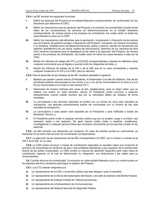 Jueves 20 de octubre de 2016 DIARIO OFICIAL (Primera Sección) 55
3.5.4. Las MC tendrán las siguientes funciones:
I. Definir los alcances del Proyecto en la entidad federativa correspondiente, de conformidad con las
directrices que determine la CSIC;
II. Definir los mecanismos para la operación del Proyecto y la provisión de conectividad a través de las
redes de los concesionarios de servicios de telecomunicaciones en la entidad federativa
correspondiente, de manera previa a los procesos de contratación, los cuales serán en todos los
casos llevados a cabo por la CSIC;
III. Definir los mecanismos más eficientes para la aportación, incorporación o liberación de los activos
que los órdenes de gobierno pongan a disposición del Proyecto, incluyendo, de manera enunciativa
y no limitativa, infraestructura de telecomunicaciones (activa y pasiva), bandas de frecuencias del
espectro radioeléctrico de uso oficial, medios de comunicación, derechos de vía, permisos de obra
civil y terrenos necesarios para el despliegue de las redes y la operación del Proyecto, de manera
previa a los procesos de contratación, los cuales serán en todos los casos llevados a cabo por la
CSIC;
IV. Recibir los informes de trabajo del CTC y el CUACS correspondientes y resolver en definitiva sobre
cualquier controversia que se llegare a suscitar entre los integrantes de éstos, y
V. Recibir los informes de trabajo de la ICN o de la IOE que en su caso corresponda y reportar
cualquier incidencia a la ICN y a la CSIC, para su atención.
3.5.5. Para el desarrollo de los trabajos de las MC resultará aplicable lo siguiente:
I. Bastará que asistan cuando menos el Presidente, el Gobernador o el Jefe de Gobierno, tres de los
servidores públicos mencionados en los incisos c) a i), uno de los mencionados en el inciso j) y uno
de los mencionados en el inciso k) del numeral 3.5.1;
II. Sesionarán de manera ordinaria dos veces al año, estableciendo, para un mejor orden, que se
celebre una sesión en cada semestre natural. El Presidente podrá convocar a sesiones
extraordinarias cuando existan asuntos que por su naturaleza deban ser tratados de forma
inmediata;
III. La convocatoria a las sesiones ordinarias se emitirá con un mínimo de cinco días naturales de
anticipación. Las sesiones extraordinarias podrán ser convocadas con un mínimo de dos días
naturales de anticipación;
IV. La convocatoria a cada sesión será expedida por el Presidente y será notificada a través del
Secretario Técnico, y
V. El Presidente podrá invitar a cualquier servidor público que por su empleo, cargo o comisión, sea
necesario asista a las sesiones. De igual manera podrá invitar a expertos, académicos,
investigadores o cualquier persona física que considere conveniente por los asuntos a tratar en las
sesiones.
3.5.6. Las MC tomarán sus decisiones por consenso. En caso de persistir puntos en controversia, se
resolverán en el marco del convenio de coordinación correspondiente.
3.5.7. La ejecución de las resoluciones de las MC corresponderá a la CSIC, por sí misma o a través de la
ICN o de la IOE, en su caso.
3.5.8. La CSIC podrá convocar a mesas de coordinación regionales en aquellos casos que involucren la
provisión de conectividad en territorios de dos o más entidades federativas y que requieran de la interlocución
directa de las partes involucradas. La CSIC emitirá un manual de operación específico para cada mesa de
coordinación regional, en el cual se determinarán su integración, sus atribuciones y las reglas para su
funcionamiento.
3.6. Comités técnicos de conectividad. Funcionarán en cada entidad federativa como un comité auxiliar en
los aspectos técnicos necesarios para lograr el objetivo del Proyecto.
3.6.1. Los CTC estarán integrados por:
a) Un representante de la CSIC o el servidor público que ésta designe, quien lo presidirá;
b) Un representante de la oficina del Gobernador del Estado o del Jefe de Gobierno del Distrito Federal;
c) Un representante del Instituto Federal de Telecomunicaciones;
d) Un representante de la Subsecretaría de Comunicaciones;
e) Un representante del Sistema Nacional de Seguridad Pública;
 