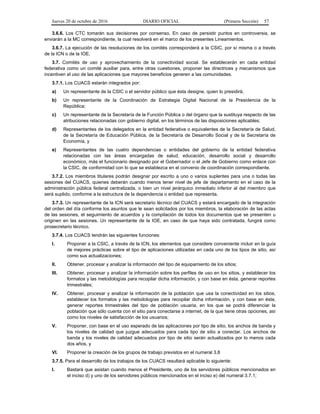 Jueves 20 de octubre de 2016 DIARIO OFICIAL (Primera Sección) 57
3.6.6. Los CTC tomarán sus decisiones por consenso. En caso de persistir puntos en controversia, se
enviarán a la MC correspondiente, la cual resolverá en el marco de los presentes Lineamientos.
3.6.7. La ejecución de las resoluciones de los comités corresponderá a la CSIC, por sí misma o a través
de la ICN o de la IOE.
3.7. Comités de uso y aprovechamiento de la conectividad social. Se establecerán en cada entidad
federativa como un comité auxiliar para, entre otras cuestiones, proponer las directrices y mecanismos que
incentiven el uso de las aplicaciones que mayores beneficios generen a las comunidades.
3.7.1. Los CUACS estarán integrados por:
a) Un representante de la CSIC o el servidor público que ésta designe, quien lo presidirá;
b) Un representante de la Coordinación de Estrategia Digital Nacional de la Presidencia de la
República;
c) Un representante de la Secretaría de la Función Pública o del órgano que la sustituya respecto de las
atribuciones relacionadas con gobierno digital, en los términos de las disposiciones aplicables;
d) Representantes de los delegados en la entidad federativa o equivalentes de la Secretaría de Salud,
de la Secretaría de Educación Pública, de la Secretaría de Desarrollo Social y de la Secretaría de
Economía, y
e) Representantes de las cuatro dependencias o entidades del gobierno de la entidad federativa
relacionadas con las áreas encargadas de salud, educación, desarrollo social y desarrollo
económico, más el funcionario designado por el Gobernador o el Jefe de Gobierno como enlace con
la CSIC, de conformidad con lo que se establezca en el convenio de coordinación correspondiente.
3.7.2. Los miembros titulares podrán designar por escrito a uno o varios suplentes para una o todas las
sesiones del CUACS, quienes deberán cuando menos tener nivel de jefe de departamento en el caso de la
administración pública federal centralizada, o bien un nivel jerárquico inmediato inferior al del miembro que
será suplido, conforme a la estructura de la dependencia o entidad que representa.
3.7.3. Un representante de la ICN será secretario técnico del CUACS y estará encargado de la integración
del orden del día conforme los asuntos que le sean solicitados por los miembros, la elaboración de las actas
de las sesiones, el seguimiento de acuerdos y la compilación de todos los documentos que se presenten u
originen en las sesiones. Un representante de la IOE, en caso de que haya sido contratada, fungirá como
prosecretario técnico.
3.7.4. Los CUACS tendrán las siguientes funciones:
I. Proponer a la CSIC, a través de la ICN, los elementos que considere conveniente incluir en la guía
de mejores prácticas sobre el tipo de aplicaciones utilizadas en cada uno de los tipos de sitio, así
como sus actualizaciones;
II. Obtener, procesar y analizar la información del tipo de equipamiento de los sitios;
III. Obtener, procesar y analizar la información sobre los perfiles de uso en los sitios, y establecer los
formatos y las metodologías para recopilar dicha información, y con base en ésta, generar reportes
trimestrales;
IV. Obtener, procesar y analizar la información de la población que usa la conectividad en los sitios,
establecer los formatos y las metodologías para recopilar dicha información, y con base en ésta,
generar reportes trimestrales del tipo de población usuaria, en los que se podrá diferenciar la
población que sólo cuenta con el sitio para conectarse a internet, de la que tiene otras opciones, así
como los niveles de satisfacción de los usuarios;
V. Proponer, con base en el uso esperado de las aplicaciones por tipo de sitio, los anchos de banda y
los niveles de calidad que juzgue adecuados para cada tipo de sitio a conectar. Los anchos de
banda y los niveles de calidad adecuados por tipo de sitio serán actualizados por lo menos cada
dos años, y
VI. Proponer la creación de los grupos de trabajo previstos en el numeral 3.8
3.7.5. Para el desarrollo de los trabajos de los CUACS resultará aplicable lo siguiente:
I. Bastará que asistan cuando menos el Presidente, uno de los servidores públicos mencionados en
el inciso d) y uno de los servidores públicos mencionados en el inciso e) del numeral 3.7.1;
 