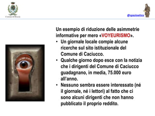 @spazioetico
Un esempio di riduzione delle asimmetrie
informative per mero «VOYEURISMO».
• Un giornale locale compie alcune
ricerche sul sito istituzionale del
Comune di Caciucco.
• Qualche giorno dopo esce con la notizia
che i dirigenti del Comune di Caciucco
guadagnano, in media, 75.000 euro
all’anno.
• Nessuno sembra essere interessato (né
il giornale, né i lettori) al fatto che ci
sono alcuni dirigenti che non hanno
pubblicato il proprio reddito.
 