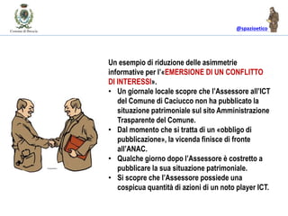 @spazioetico
Un esempio di riduzione delle asimmetrie
informative per l’«EMERSIONE DI UN CONFLITTO
DI INTERESSI».
• Un giornale locale scopre che l’Assessore all’ICT
del Comune di Caciucco non ha pubblicato la
situazione patrimoniale sul sito Amministrazione
Trasparente del Comune.
• Dal momento che si tratta di un «obbligo di
pubblicazione», la vicenda finisce di fronte
all’ANAC.
• Qualche giorno dopo l’Assessore è costretto a
pubblicare la sua situazione patrimoniale.
• Si scopre che l’Assessore possiede una
cospicua quantità di azioni di un noto player ICT.
 