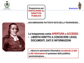 @spazioetico
La trasparenza come APERTURA e ACCESSO
• LIBERTA’/DIRITTO A CONOSCERE LEGGI,
DOCUMENTI, DATI E INFORMAZIONI
…UNA DIMENSIONE PIUTTOSTO NOTA DELLA TRASPARENZA…
Trasparenza per
PARTECIPARE AL
DIBATTITO
PUBBLICO
…ridurre le asimmetrie informative accedendo ai dati
e alle informazioni in possesso della pubblica
amministrazione…
 