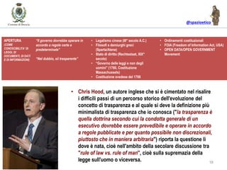 @spazioetico
16
IL GOVERNO DELLE LEGGI vs. IL GOVERNO DEGLI UOMINIAPERTURA
(COME
CONOSCIBILITA’ DI
LEGGI, DI
DOCUMENTI, DI DATI
E DI INFORMAZIONI)
“Il governo dovrebbe operare in
accordo a regole certe e
predeterminate”
“Nel dubbio, sii trasparente”
• Legalismo cinese (III° secolo A.C.)
• Filosofi e demiurghi greci
(Sparta/Atene)
• Stato di diritto (Rechtsstaat, XIX°
secolo)
• “Governo delle leggi e non degli
uomini” (1780, Costituzione
Massachussets)
• Costituzione svedese del 1766
• Ordinamenti costituzionali
• FOIA (Freedom of Information Act, USA)
• OPEN DATA/OPEN GOVERNMENT
Movement
• Chris Hood, un autore inglese che si è cimentato nel risalire
i difficili passi di un percorso storico dell'evoluzione del
concetto di trasparenza e al quale si deve la definizione più
minimalista di trasparenza che io conosca ("la trasparenza è
quella dottrina secondo cui la condotta generale di un
esecutivo dovrebbe essere prevedibile e operare in accordo
a regole pubblicate e per quanto possibile non discrezionali,
piuttosto che in maniera arbitraria") riporta la questione lì
dove è nata, cioè nell'ambito della secolare discussione tra
"rule of law vs. rule of man", cioè sulla supremazia della
legge sull'uomo o viceversa.
 