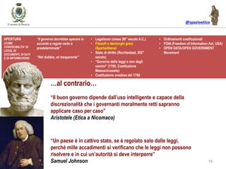 @spazioetico
19
“Un paese è in cattivo stato, se è regolato solo dalle leggi,
perché mille accadimenti si verificano che le leggi non possono
risolvere e in cui un’autorità si deve interporre”
Samuel Johnson
“Il buon governo dipende dall’uso intelligente e capace della
discrezionalità che i governanti moralmente retti sapranno
applicare caso per caso”
Aristotele (Etica a Nicomaco)
IL GOVERNO DELLE LEGGI vs. IL GOVERNO DEGLI UOMINI
APERTURA
(COME
CONOSCIBILITA’ DI
LEGGI, DI
DOCUMENTI, DI DATI
E DI INFORMAZIONI)
“Il governo dovrebbe operare in
accordo a regole certe e
predeterminate”
“Nel dubbio, sii trasparente”
• Legalismo cinese (III° secolo A.C.)
• Filosofi e demiurghi greci
(Sparta/Atene)
• Stato di diritto (Rechtsstaat, XIX°
secolo)
• “Governo delle leggi e non degli
uomini” (1780, Costituzione
Massachussets)
• Costituzione svedese del 1766
• Ordinamenti costituzionali
• FOIA (Freedom of Information Act, USA)
• OPEN DATA/OPEN GOVERNMENT
Movement
…al contrario…
 