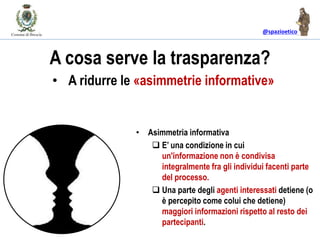 @spazioetico
A cosa serve la trasparenza?
• Asimmetria informativa
 E’ una condizione in cui
un'informazione non è condivisa
integralmente fra gli individui facenti parte
del processo.
 Una parte degli agenti interessati detiene (o
è percepito come colui che detiene)
maggiori informazioni rispetto al resto dei
partecipanti.
• A ridurre le «asimmetrie informative»
 