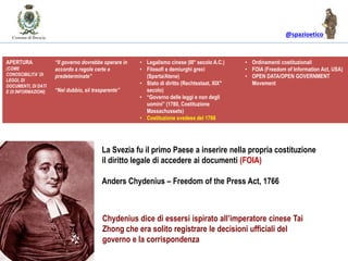@spazioetico
IL GOVERNO DELLE LEGGI vs. IL GOVERNO DEGLI UOMINIAPERTURA
(COME
CONOSCIBILITA’ DI
LEGGI, DI
DOCUMENTI, DI DATI
E DI INFORMAZIONI)
“Il governo dovrebbe operare in
accordo a regole certe e
predeterminate”
“Nel dubbio, sii trasparente”
• Legalismo cinese (III° secolo A.C.)
• Filosofi e demiurghi greci
(Sparta/Atene)
• Stato di diritto (Rechtsstaat, XIX°
secolo)
• “Governo delle leggi e non degli
uomini” (1780, Costituzione
Massachussets)
• Costituzione svedese del 1766
• Ordinamenti costituzionali
• FOIA (Freedom of Information Act, USA)
• OPEN DATA/OPEN GOVERNMENT
Movement
Chydenius dice di essersi ispirato all’imperatore cinese Tai
Zhong che era solito registrare le decisioni ufficiali del
governo e la corrispondenza
La Svezia fu il primo Paese a inserire nella propria costituzione
il diritto legale di accedere ai documenti (FOIA)
Anders Chydenius – Freedom of the Press Act, 1766
 