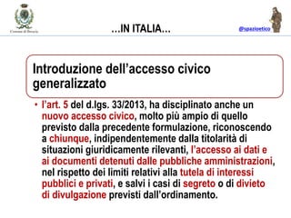 @spazioetico
Introduzione dell’accesso civico
generalizzato
• l’art. 5 del d.lgs. 33/2013, ha disciplinato anche un
nuovo accesso civico, molto più ampio di quello
previsto dalla precedente formulazione, riconoscendo
a chiunque, indipendentemente dalla titolarità di
situazioni giuridicamente rilevanti, l’accesso ai dati e
ai documenti detenuti dalle pubbliche amministrazioni,
nel rispetto dei limiti relativi alla tutela di interessi
pubblici e privati, e salvi i casi di segreto o di divieto
di divulgazione previsti dall’ordinamento.
…IN ITALIA…
 