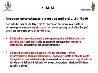 @spazioetico
Accesso generalizzato e accesso agli atti L. 241/1990
Secondo le Linee Guida ANAC diritto di accesso documentale e diritto di
accesso generalizzato coesistono, ma non si sovrappongono. Il cittadino può
usarli per esercitare diritti di tipo diverso:
• Il diritto di accesso documentale serve per esercitare il diritto alla tutela
giuridica dei propri interessi (e consente di accedere con maggiore
profondità ai dati detenuti dall’amministrazione
• Il diritto di accesso generalizzato serve per esercitare il diritto
all’informazione, alla partecipazione e al controllo rispetto all’attività svolta
dalla pubblica amministrazione (e consente di accedere meno in profondità ai
dati detenuti dall’amministrazione e senza comportare la lesione di interessi
pubblici e privati)
…IN ITALIA…
 