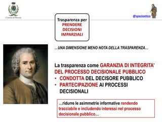 @spazioetico
La trasparenza come GARANZIA DI INTEGRITA’
DEL PROCESSO DECISIONALE PUBBLICO
• CONDOTTA DEL DECISORE PUBBLICO
• PARTECIPAZIONE AI PROCESSI
DECISIONALI
…UNA DIMENSIONE MENO NOTA DELLA TRASPARENZA…
Trasparenza per
PRENDERE
DECISIONI
IMPARZIALI
…ridurre le asimmetrie informative rendendo
tracciabile e includendo interessi nel processo
decisionale pubblico…
 