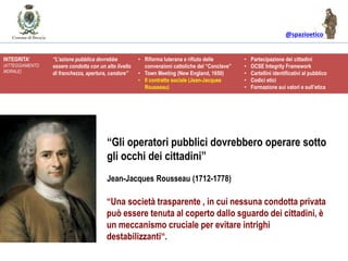 @spazioetico
“Una società trasparente , in cui nessuna condotta privata
può essere tenuta al coperto dallo sguardo dei cittadini, è
un meccanismo cruciale per evitare intrighi
destabilizzanti“.
“Gli operatori pubblici dovrebbero operare sotto
gli occhi dei cittadini”
Jean-Jacques Rousseau (1712-1778)
INTEGRITA’
(ATTEGGIAMENTO
MORALE)
“L’azione pubblica dovrebbe
essere condotta con un alto livello
di franchezza, apertura, candore”
• Riforma luterana e rifiuto delle
convenzioni cattoliche del “Conclave”
• Town Meeting (New England, 1650)
• Il contratto sociale (Jean-Jacques
Rousseau)
• Partecipazione dei cittadini
• OCSE Integrity Framework
• Cartellini identificativi al pubblico
• Codici etici
• Formazione sui valori e sull’etica
 
