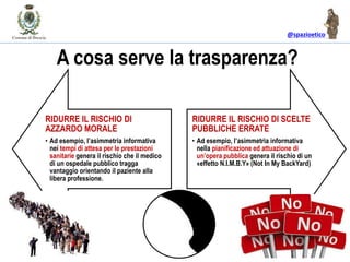 @spazioetico
A cosa serve la trasparenza?
RIDURRE IL RISCHIO DI
AZZARDO MORALE
• Ad esempio, l’asimmetria informativa
nei tempi di attesa per le prestazioni
sanitarie genera il rischio che il medico
di un ospedale pubblico tragga
vantaggio orientando il paziente alla
libera professione.
RIDURRE IL RISCHIO DI SCELTE
PUBBLICHE ERRATE
• Ad esempio, l’asimmetria informativa
nella pianificazione ed attuazione di
un’opera pubblica genera il rischio di un
«effetto N.I.M.B.Y» (Not In My BackYard)
 