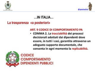 @spazioetico
ART. 9 CODICE DI COMPORTAMENTO PA
• COMMA 2. La tracciabilità dei processi
decisionali adottati dai dipendenti deve
essere, in tutti i casi, garantita attraverso un
adeguato supporto documentale, che
consenta in ogni momento la replicabilità.
…IN ITALIA…
La trasparenza «a posteriori»
 
