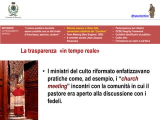 @spazioetico
• I ministri del culto riformato enfatizzavano
pratiche come, ad esempio, i “church
meeting” incontri con la comunità in cui il
pastore era aperto alla discussione con i
fedeli.
INTEGRITA’
(ATTEGGIAMENTO
MORALE)
“L’azione pubblica dovrebbe
essere condotta con un alto livello
di franchezza, apertura, candore”
• Riforma luterana e rifiuto delle
convenzioni cattoliche del “Conclave”
• Town Meeting (New England, 1650)
• Il contratto sociale (Jean-Jacques
Rousseau)
• Partecipazione dei cittadini
• OCSE Integrity Framework
• Cartellini identificativi al pubblico
• Codici etici
• Formazione sui valori e sull’etica
La trasparenza «in tempo reale»
 