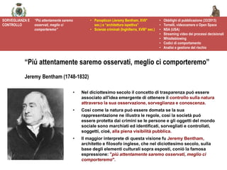 @spazioetico
• Nel diciottesimo secolo il concetto di trasparenza puó essere
associato all'idea emergente di ottenere il controllo sulla natura
attraverso la sua osservazione, sorveglianza e conoscenza.
• Cosí come la natura puó essere domata se la sua
rappresentazione ne illustra le regole, cosí la società puó
essere protetta dai crimini se le persone e gli oggetti del mondo
sociale sono marchiati ed identificati, sorvegliati e controllati,
soggetti, cioé, alla piena visibilità pubblica.
• Il maggior interprete di questa visione fu Jeremy Bentham,
architetto e filosofo inglese, che nel diciottesimo secolo, sulla
base degli elementi culturali sopra esposti, conió la famosa
espressione: "piú attentamente saremo osservati, meglio ci
comporteremo".
“Piú attentamente saremo osservati, meglio ci comporteremo”
Jeremy Bentham (1748-1832)
SORVEGLIANZA E
CONTROLLO
“Più attentamente saremo
osservati, meglio ci
comporteremo”
• Panopticon (Jeremy Bentham, XVII°
sec.) e “architettura ispettiva”
• Scienze criminali (Inghilterra, XVIII° sec.)
• Obbllighi di pubblicazione (33/2013)
• Tornelli, videocamere e Open Space
• NSA (USA)
• Streaming video dei processi decisionali
• Whistleblowing
• Codici di comportamento
• Analisi e gestione del rischio
 
