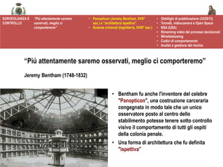@spazioetico
• Bentham fu anche l'inventore del celebre
"Panopticon", una costruzione carceraria
congegnata in modo tale che un unico
osservatore posto al centro dello
stabilimento potesse tenere sotto controllo
visivo il comportamento di tutti gli ospiti
della colonia penale.
• Una forma di architettura che fu definita
"ispettiva”
SORVEGLIANZA E
CONTROLLO
“Più attentamente saremo
osservati, meglio ci
comporteremo”
• Panopticon (Jeremy Bentham, XVII°
sec.) e “architettura ispettiva”
• Scienze criminali (Inghilterra, XVIII° sec.)
• Obbllighi di pubblicazione (33/2013)
• Tornelli, videocamere e Open Space
• NSA (USA)
• Streaming video dei processi decisionali
• Whistleblowing
• Codici di comportamento
• Analisi e gestione del rischio
“Piú attentamente saremo osservati, meglio ci comporteremo”
Jeremy Bentham (1748-1832)
 