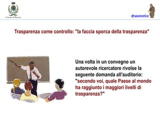 @spazioetico
Trasparenza come controllo: "la faccia sporca della trasparenza"
Una volta in un convegno un
autorevole ricercatore rivolse la
seguente domanda all'auditorio:
"secondo voi, quale Paese al mondo
ha raggiunto i maggiori livelli di
trasparenza?"
 