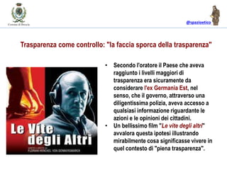 @spazioetico
• Secondo l'oratore il Paese che aveva
raggiunto i livelli maggiori di
trasparenza era sicuramente da
considerare l'ex Germania Est, nel
senso, che il governo, attraverso una
diligentissima polizia, aveva accesso a
qualsiasi informazione riguardante le
azioni e le opinioni dei cittadini.
• Un bellissimo film "Le vite degli altri"
avvalora questa ipotesi illustrando
mirabilmente cosa significasse vivere in
quel contesto di "piena trasparenza".
Trasparenza come controllo: "la faccia sporca della trasparenza"
 