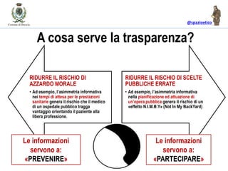 @spazioetico
A cosa serve la trasparenza?
RIDURRE IL RISCHIO DI
AZZARDO MORALE
• Ad esempio, l’asimmetria informativa
nei tempi di attesa per le prestazioni
sanitarie genera il rischio che il medico
di un ospedale pubblico tragga
vantaggio orientando il paziente alla
libera professione.
RIDURRE IL RISCHIO DI SCELTE
PUBBLICHE ERRATE
• Ad esempio, l’asimmetria informativa
nella pianificazione ed attuazione di
un’opera pubblica genera il rischio di un
«effetto N.I.M.B.Y» (Not In My BackYard)
Le informazioni
servono a:
«PREVENIRE»
Le informazioni
servono a:
«PARTECIPARE»
 