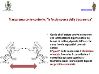 @spazioetico
• Quello che l'oratore voleva intendere è
che la trasparenza di per sé non è né
buona né cattiva, dipende dall'uso che
se ne fa e dai rapporti di potere in
campo.
• Il "gioco" della trasparenza è eticamente
orientato fino a che il controllante e il
controllato possono scambiarsi
facilmente i ruoli in uno spirito di piena
reciprocità e simmetria.
Trasparenza come controllo: "la faccia sporca della trasparenza"
 