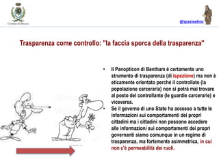 @spazioetico
• Il Panopticon di Bentham è certamente uno
strumento di trasparenza (di ispezione) ma non è
eticamente orientato perché il controllato (la
popolazione carceraria) non si potrà mai trovare
al posto del controllante (le guardie carcerarie) e
viceversa.
• Se il governo di uno Stato ha accesso a tutte le
informazioni sui comportamenti dei propri
cittadini ma i cittadini non possono accedere
alle informazioni sui comportamenti dei propri
governanti siamo comunque in un regime di
trasparenza, ma fortemente asimmetrica, in cui
non c'è permeabilità dei ruoli.
Trasparenza come controllo: "la faccia sporca della trasparenza"
 
