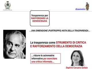 @spazioetico
La trasparenza come STRUMENTO DI CRITICA
E RAFFORZAMENTO DELLA DEMOCRAZIA
…UNA DIMENSIONE (PURTROPPO) NOTA DELLA TRASPARENZA…
Trasparenza per
RAFFORZARE LA
DEMOCRAZIA
…ridurre le asimmetrie
informative per esercitare
una critica informata…
Daphne Caruana Galizia
 