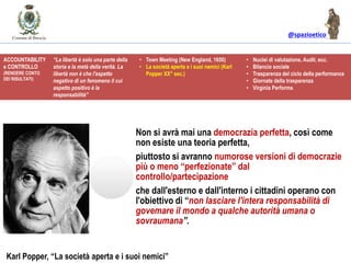 @spazioetico
Non si avrà mai una democrazia perfetta, così come
non esiste una teoria perfetta,
piuttosto si avranno numorose versioni di democrazie
più o meno “perfezionate” dal
controllo/partecipazione
che dall'esterno e dall'interno i cittadini operano con
l'obiettivo di “non lasciare l'intera responsabilità di
govemare il mondo a qualche autorità umana o
sovraumana”.
Karl Popper, “La società aperta e i suoi nemici”
ACCOUNTABILITY
e CONTROLLO
(RENDERE CONTO
DEI RISULTATI)
“La libertà è solo una parte della
storia e la metà della verità. La
libertà non è che l'aspetto
negativo di un fenomeno il cui
aspetto positivo è la
responsabilità”
• Town Meeting (New England, 1650)
• La società aperta e i suoi nemici (Karl
Popper XX° sec.)
• Nuclei di valutazione, Audit, ecc.
• Bilancio sociale
• Trasparenza del ciclo della performance
• Giornate della trasparenza
• Virginia Performs
 
