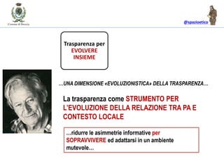@spazioetico
La trasparenza come STRUMENTO PER
L’EVOLUZIONE DELLA RELAZIONE TRA PA E
CONTESTO LOCALE
…UNA DIMENSIONE «EVOLUZIONISTICA» DELLA TRASPARENZA…
Trasparenza per
EVOLVERE
INSIEME
…ridurre le asimmetrie informative per
SOPRAVVIVERE ed adattarsi in un ambiente
mutevole…
 