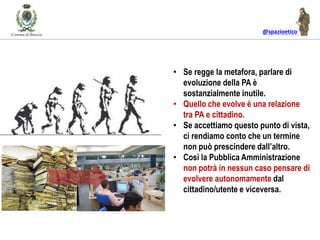 @spazioetico
• Se regge la metafora, parlare di
evoluzione della PA è
sostanzialmente inutile.
• Quello che evolve è una relazione
tra PA e cittadino.
• Se accettiamo questo punto di vista,
ci rendiamo conto che un termine
non può prescindere dall’altro.
• Così la Pubblica Amministrazione
non potrà in nessun caso pensare di
evolvere autonomamente dal
cittadino/utente e viceversa.
 