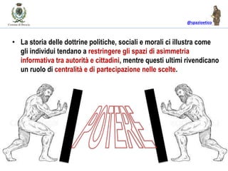 @spazioetico
• La storia delle dottrine politiche, sociali e morali ci illustra come
gli individui tendano a restringere gli spazi di asimmetria
informativa tra autorità e cittadini, mentre questi ultimi rivendicano
un ruolo di centralità e di partecipazione nelle scelte.
 