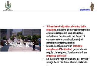 @spazioetico
• Si inserisce il cittadino al centro della
relazione, cittadino che precedentemente
era stato relegato in una posizione
subalterna, destinatario del flusso di
comunicazione uni-direzionale (nel
paradigma informazionale).
• Si viene così a creare un ambiente
complesso (PA-cittadini) governato da
regole che seguono l’andamento di un
processo evolutivo.
• La metafora “dell’evoluzione del cavallo”
spiega bene ciò di cui stiamo parlando.
 
