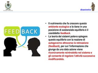 @spazioetico
• Il nutrimento che fa crescere questo
ambiente ecologico e lo tiene in una
posizione di sostanziale equilibrio è il
cosiddetto feedback.
• La teoria dei sistemi poteva spiegare
questo equilibrio con la nozione di
autogoverno attraverso la retroazione
(feedback), per cui l’informazione che
giunge da una data azione viene
ricorsivamente reintrodotta nel sistema e
gli consente di regolare l’attività successiva
modificandola.
 